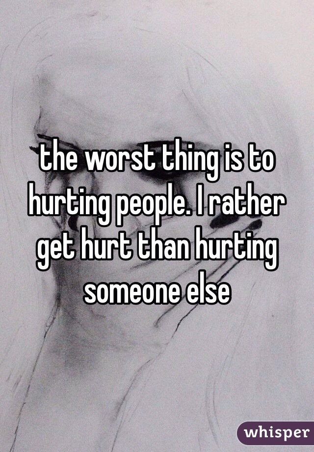 the worst thing is to hurting people. I rather get hurt than hurting someone else 