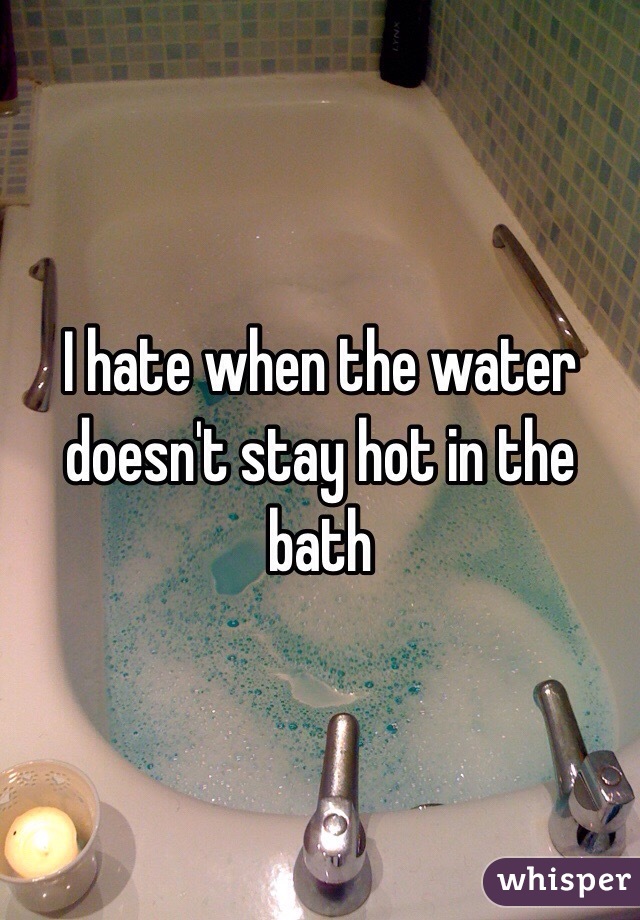 I hate when the water doesn't stay hot in the bath 