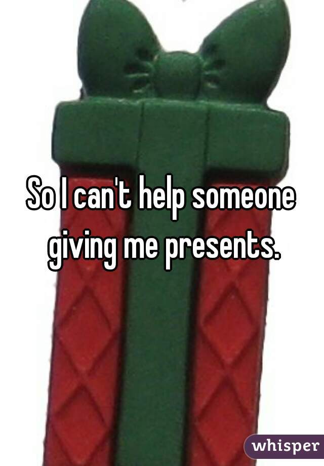 So I can't help someone giving me presents.