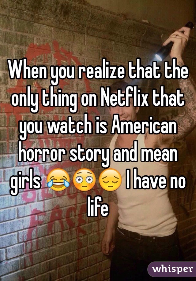 When you realize that the only thing on Netflix that you watch is American horror story and mean girls 😂😳😔 I have no life 