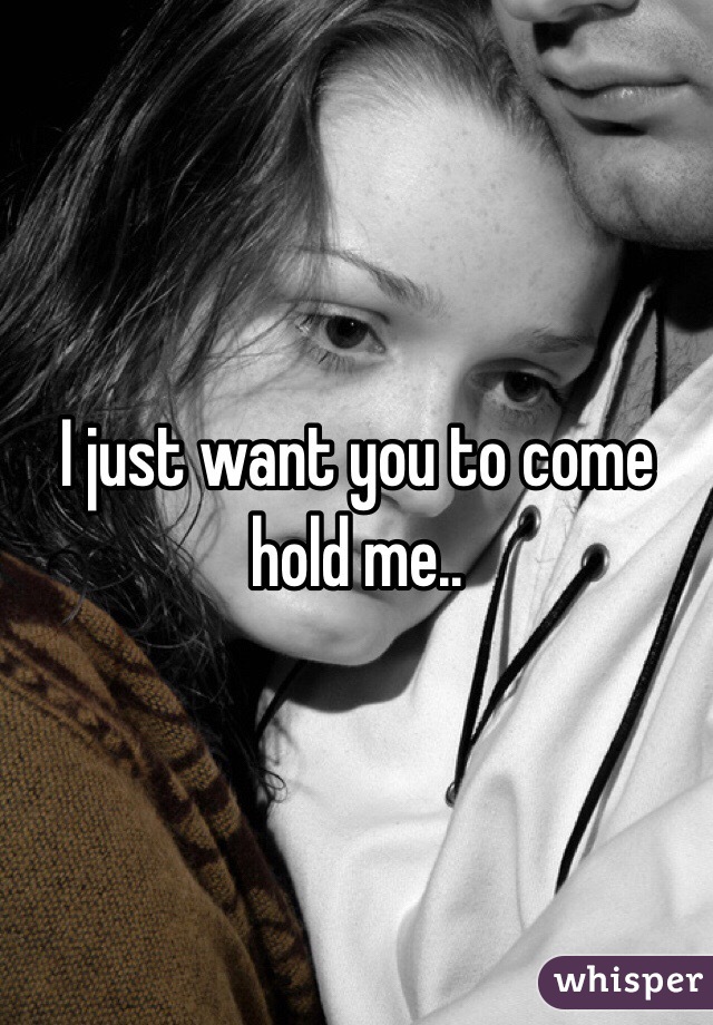 I just want you to come hold me..