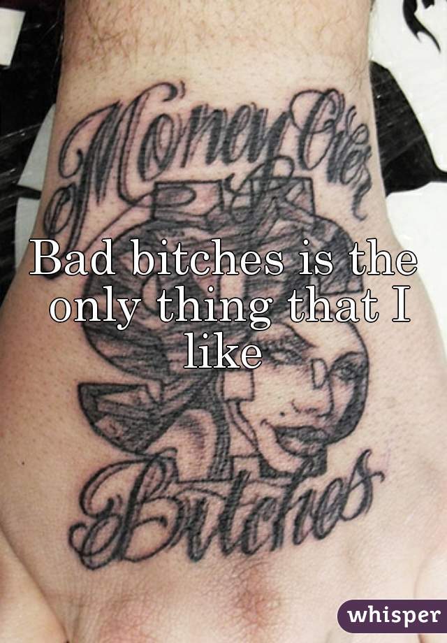 Bad bitches is the only thing that I like 