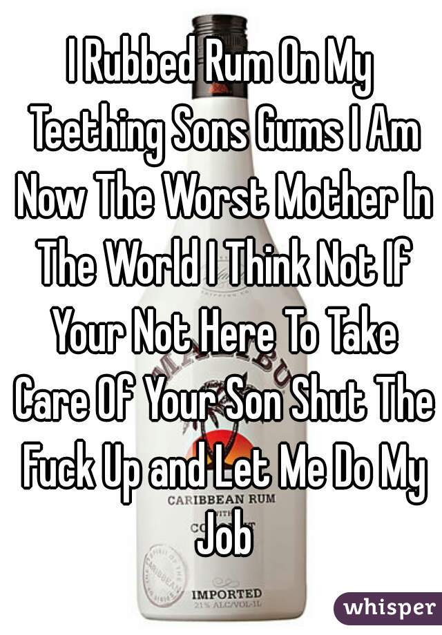 I Rubbed Rum On My Teething Sons Gums I Am Now The Worst Mother In The World I Think Not If Your Not Here To Take Care Of Your Son Shut The Fuck Up and Let Me Do My Job