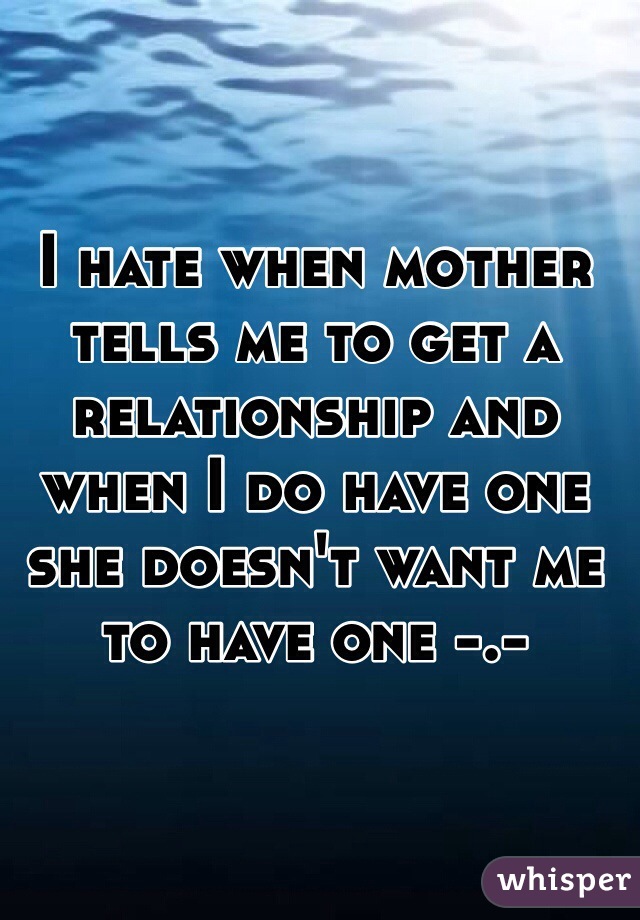 I hate when mother tells me to get a relationship and when I do have one she doesn't want me to have one -.- 