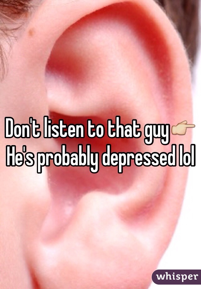 Don't listen to that guy👉
He's probably depressed lol