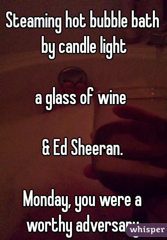 Steaming hot bubble bath by candle light
 
a glass of wine 
 
& Ed Sheeran.
 
Monday, you were a worthy adversary.