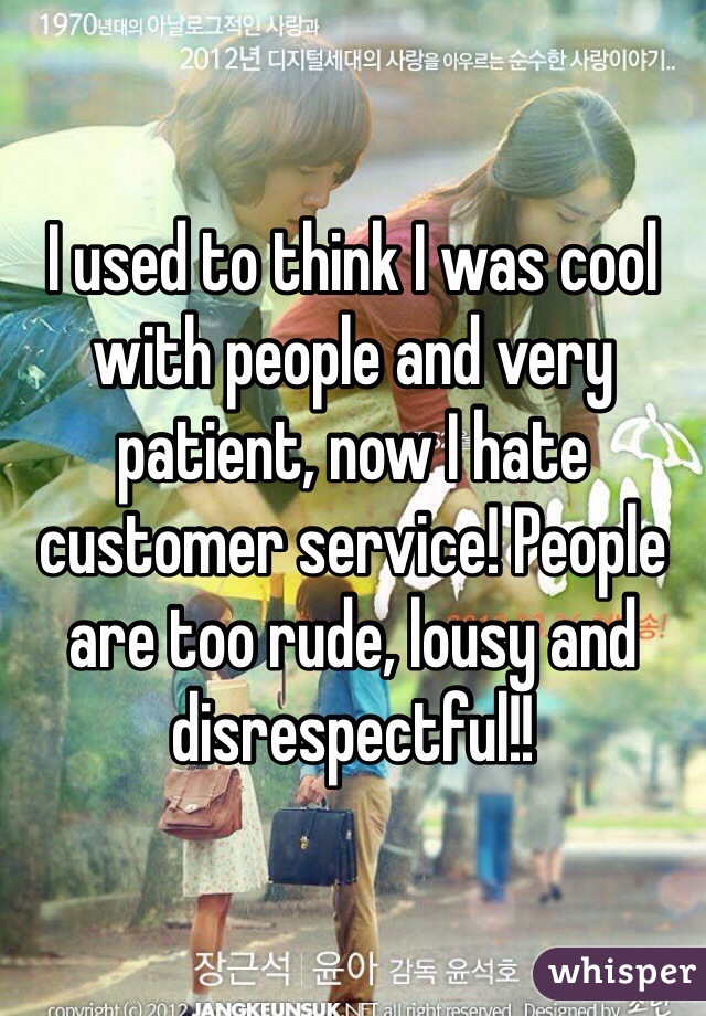 I used to think I was cool with people and very patient, now I hate customer service! People are too rude, lousy and disrespectful!! 