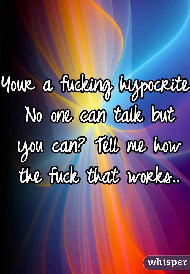 Your a fucking hypocrite No one can talk but you can? Tell me how the fuck that works..