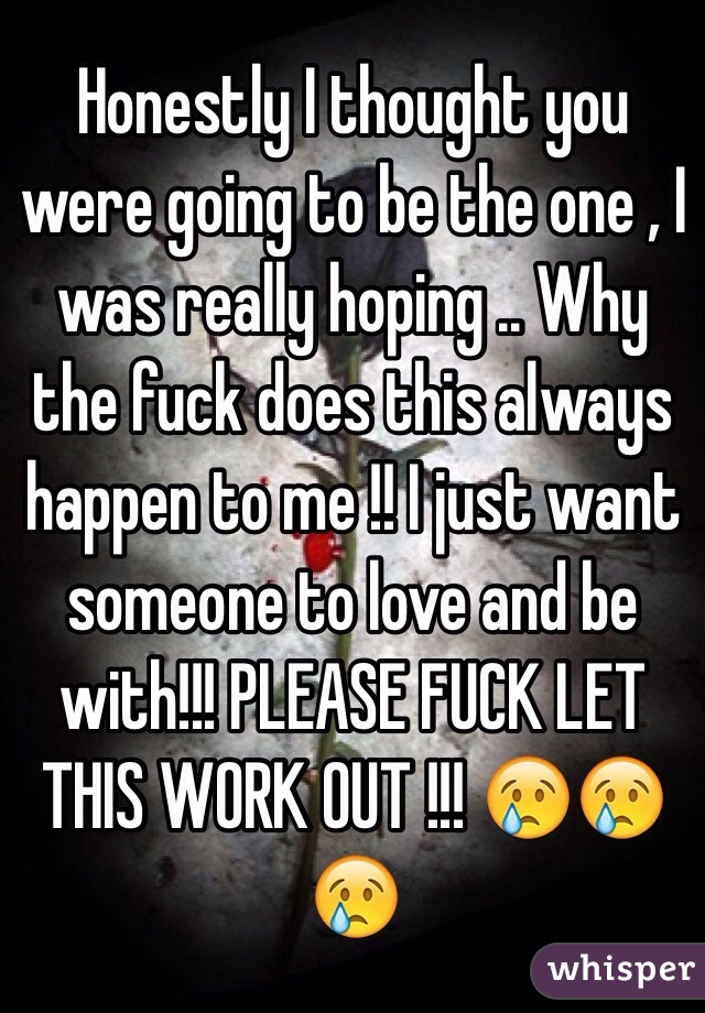 Honestly I thought you were going to be the one , I was really hoping .. Why the fuck does this always happen to me !! I just want someone to love and be with!!! PLEASE FUCK LET THIS WORK OUT !!! 😢😢😢