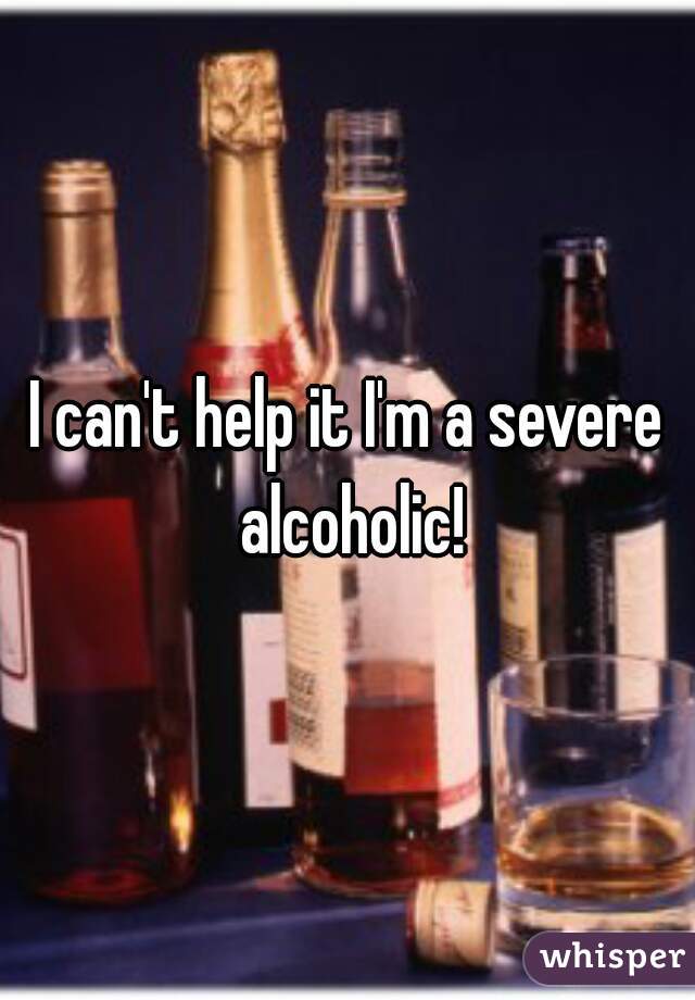 I can't help it I'm a severe alcoholic!