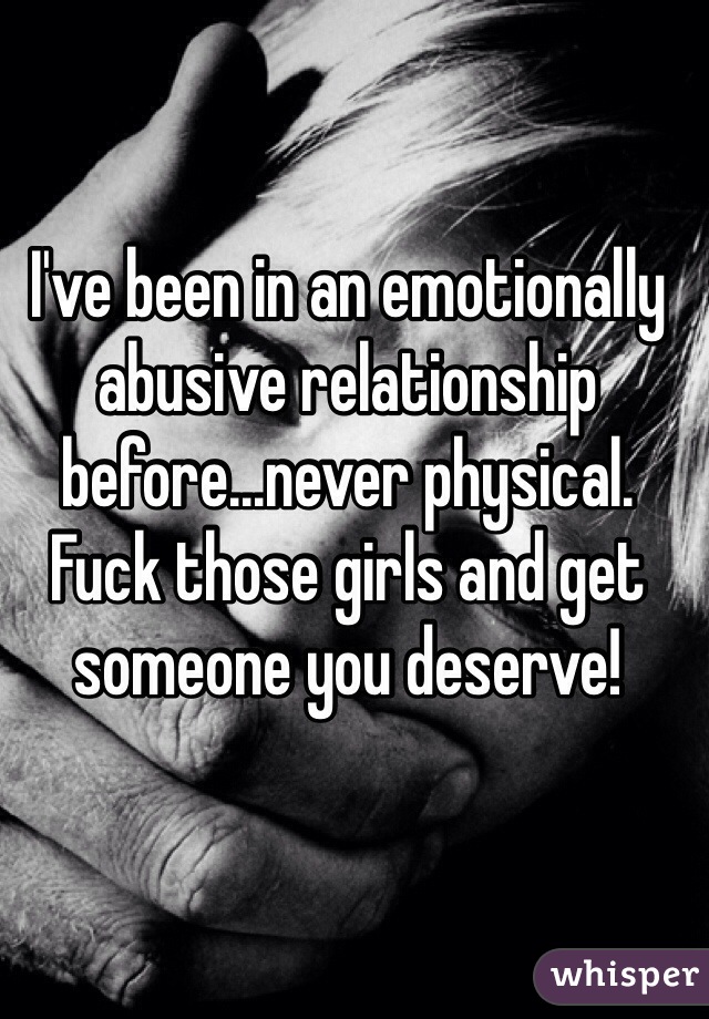 I've been in an emotionally abusive relationship before...never physical. Fuck those girls and get someone you deserve!