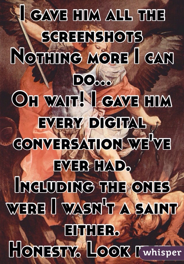 I gave him all the screenshots 
Nothing more I can do...
Oh wait! I gave him every digital conversation we've ever had. 
Including the ones were I wasn't a saint either. 
Honesty. Look it up.