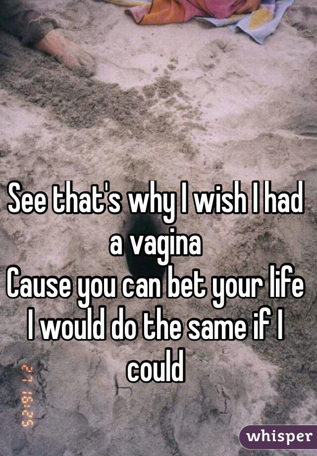 See that's why I wish I had a vagina 
Cause you can bet your life 
I would do the same if I could 
