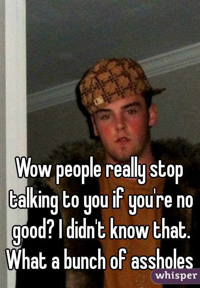 Wow people really stop talking to you if you're no good? I didn't know that. What a bunch of assholes 