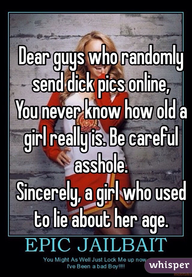 Dear guys who randomly send dick pics online, 
You never know how old a girl really is. Be careful asshole.
Sincerely, a girl who used to lie about her age. 