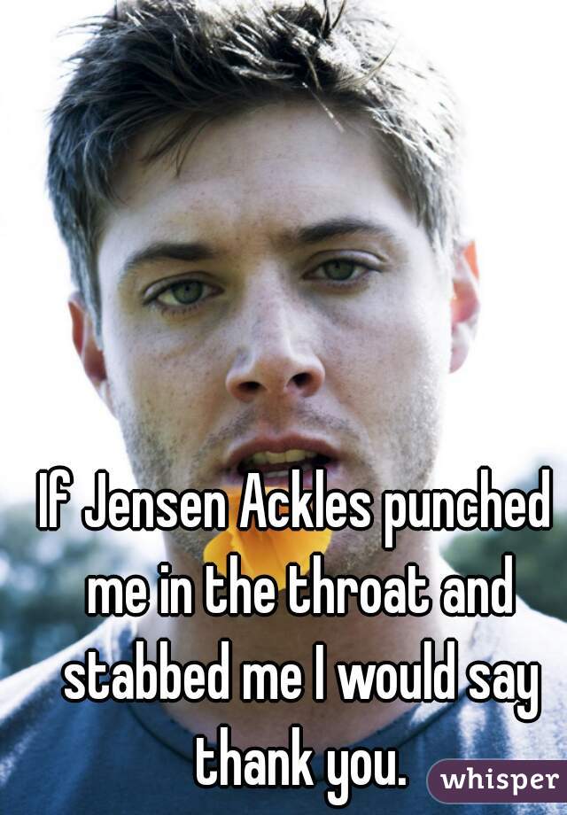 If Jensen Ackles punched me in the throat and stabbed me I would say thank you.