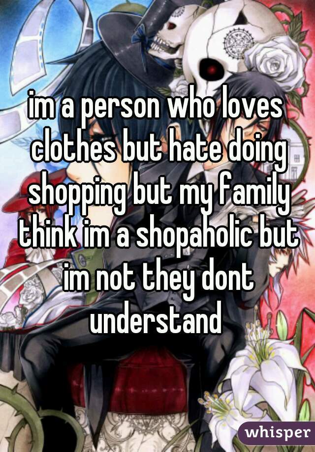 im a person who loves clothes but hate doing shopping but my family think im a shopaholic but im not they dont understand 