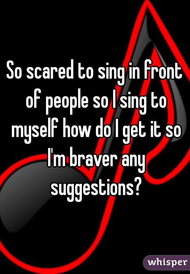 So scared to sing in front of people so I sing to myself how do I get it so I'm braver any suggestions?