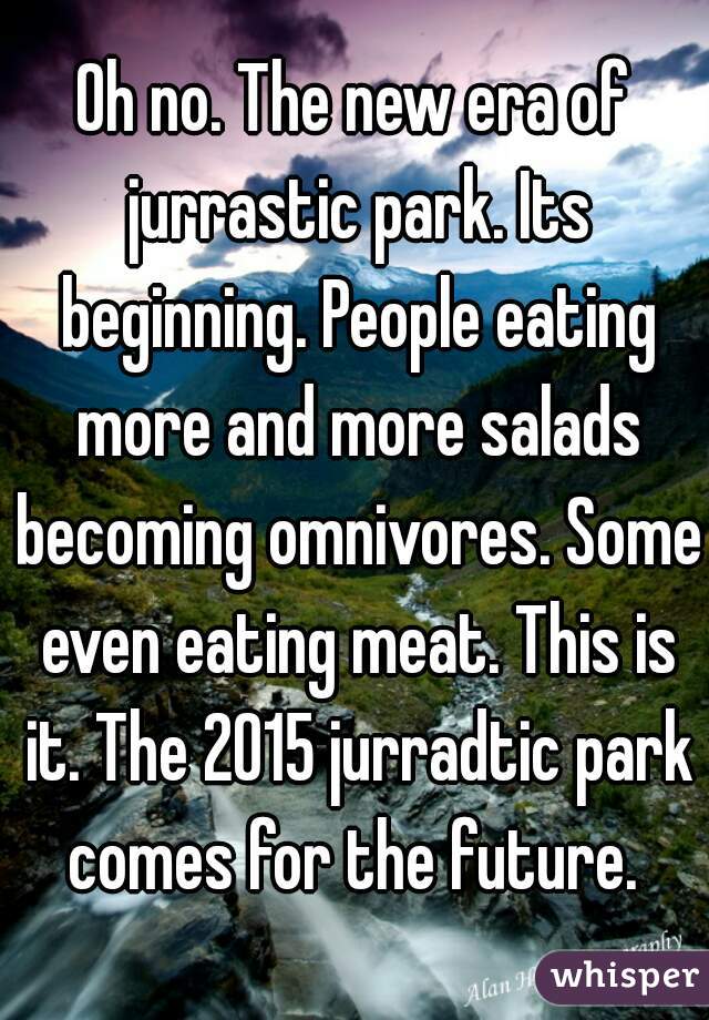 Oh no. The new era of jurrastic park. Its beginning. People eating more and more salads becoming omnivores. Some even eating meat. This is it. The 2015 jurradtic park comes for the future. 