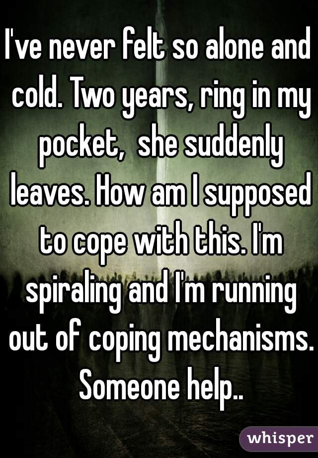 I've never felt so alone and cold. Two years, ring in my pocket,  she suddenly leaves. How am I supposed to cope with this. I'm spiraling and I'm running out of coping mechanisms. Someone help..