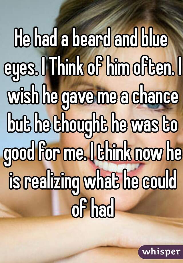 He had a beard and blue eyes. I Think of him often. I wish he gave me a chance but he thought he was to good for me. I think now he is realizing what he could of had