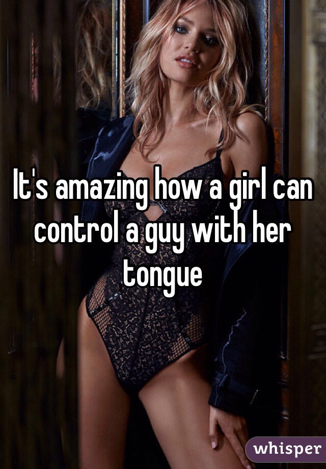 It's amazing how a girl can control a guy with her tongue 