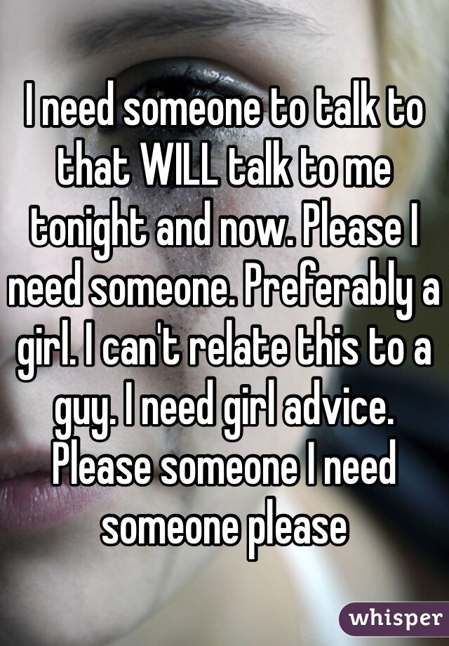 I need someone to talk to that WILL talk to me tonight and now. Please I need someone. Preferably a girl. I can't relate this to a guy. I need girl advice. Please someone I need someone please 