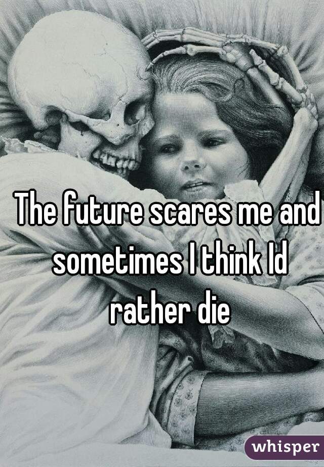 The future scares me and sometimes I think Id rather die