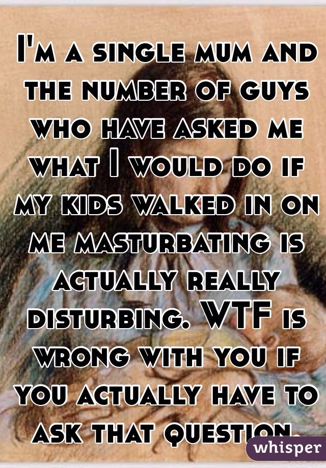 I'm a single mum and the number of guys who have asked me what I would do if my kids walked in on me masturbating is actually really disturbing. WTF is wrong with you if you actually have to ask that question. 