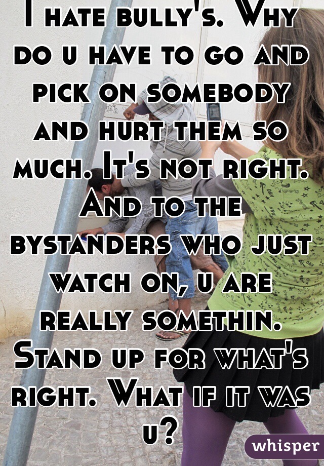 I hate bully's. Why do u have to go and pick on somebody and hurt them so much. It's not right. And to the bystanders who just watch on, u are really somethin. Stand up for what's right. What if it was u?