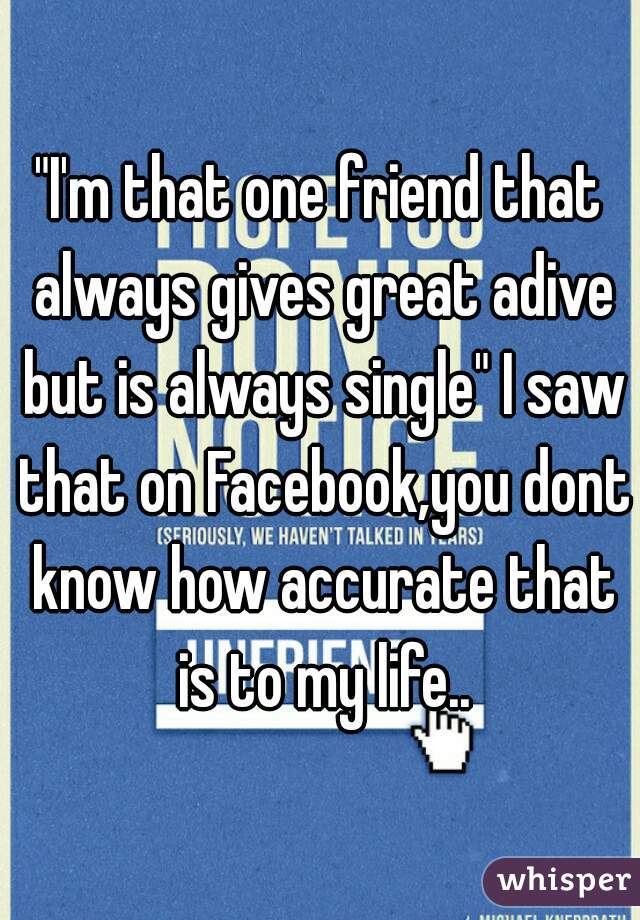 "I'm that one friend that always gives great adive but is always single" I saw that on Facebook,you dont know how accurate that is to my life..