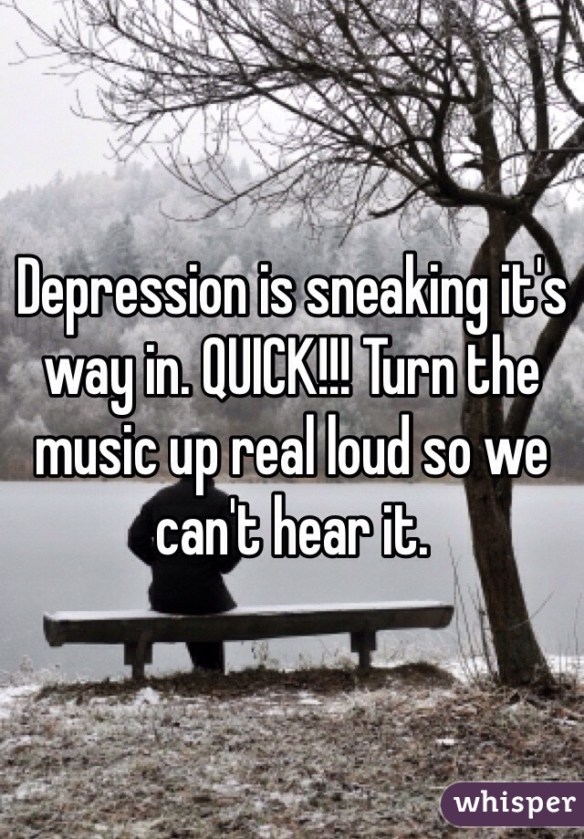 Depression is sneaking it's way in. QUICK!!! Turn the music up real loud so we can't hear it.