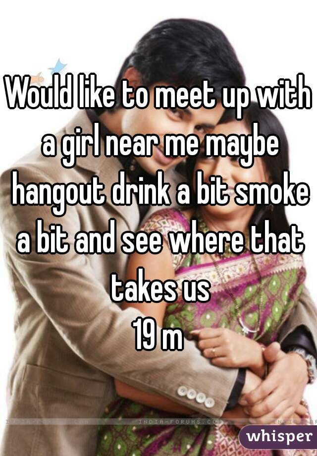 Would like to meet up with a girl near me maybe hangout drink a bit smoke a bit and see where that takes us
19 m