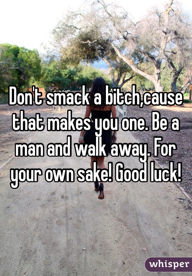 Don't smack a bitch,cause that makes you one. Be a man and walk away. For your own sake! Good luck!