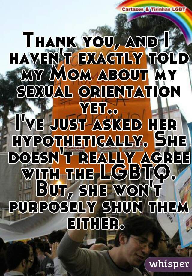 Thank you, and I haven't exactly told my Mom about my sexual orientation yet..
I've just asked her hypothetically. She doesn't really agree with the LGBTQ. But, she won't purposely shun them either. 