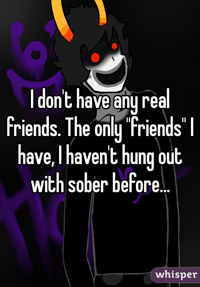 I don't have any real friends. The only "friends" I have, I haven't hung out with sober before...