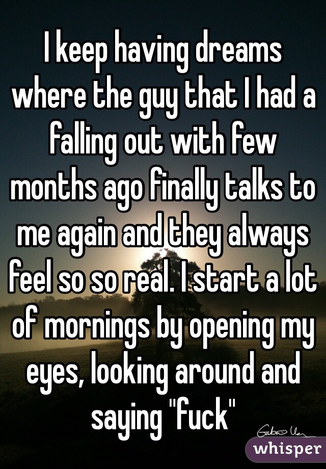 I keep having dreams where the guy that I had a falling out with few months ago finally talks to me again and they always feel so so real. I start a lot of mornings by opening my eyes, looking around and saying "fuck"