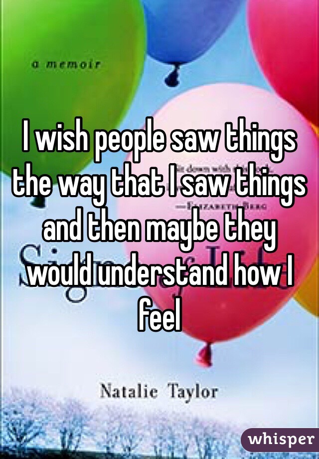 I wish people saw things the way that I saw things and then maybe they would understand how I feel