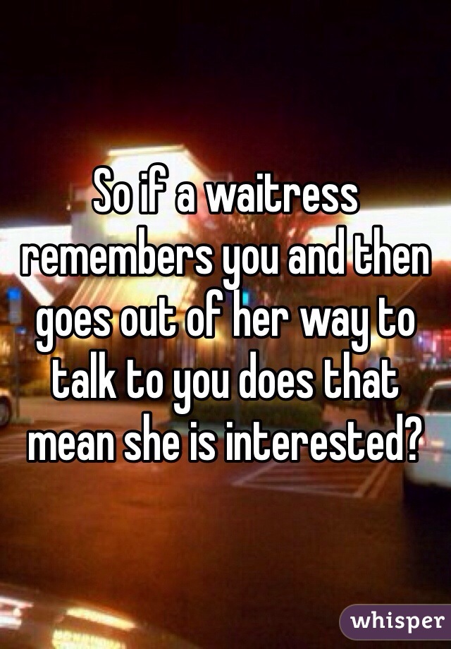 So if a waitress remembers you and then goes out of her way to talk to you does that mean she is interested?