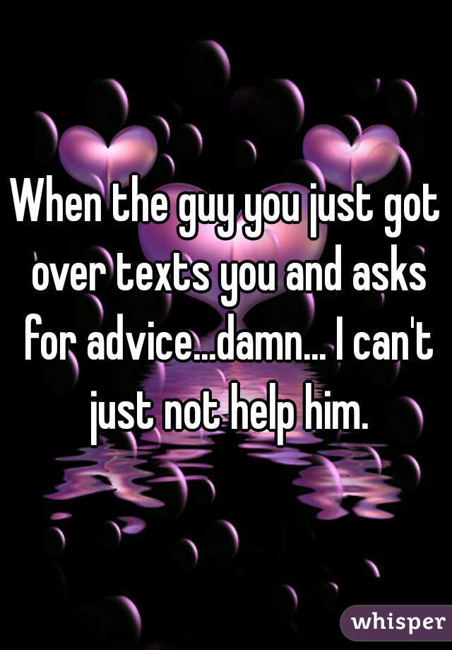 When the guy you just got over texts you and asks for advice...damn... I can't just not help him.