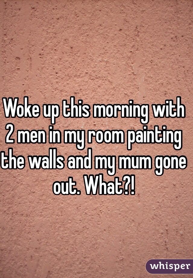 Woke up this morning with 2 men in my room painting the walls and my mum gone out. What?!