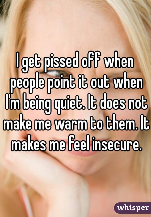 I get pissed off when people point it out when I'm being quiet. It does not make me warm to them. It makes me feel insecure.