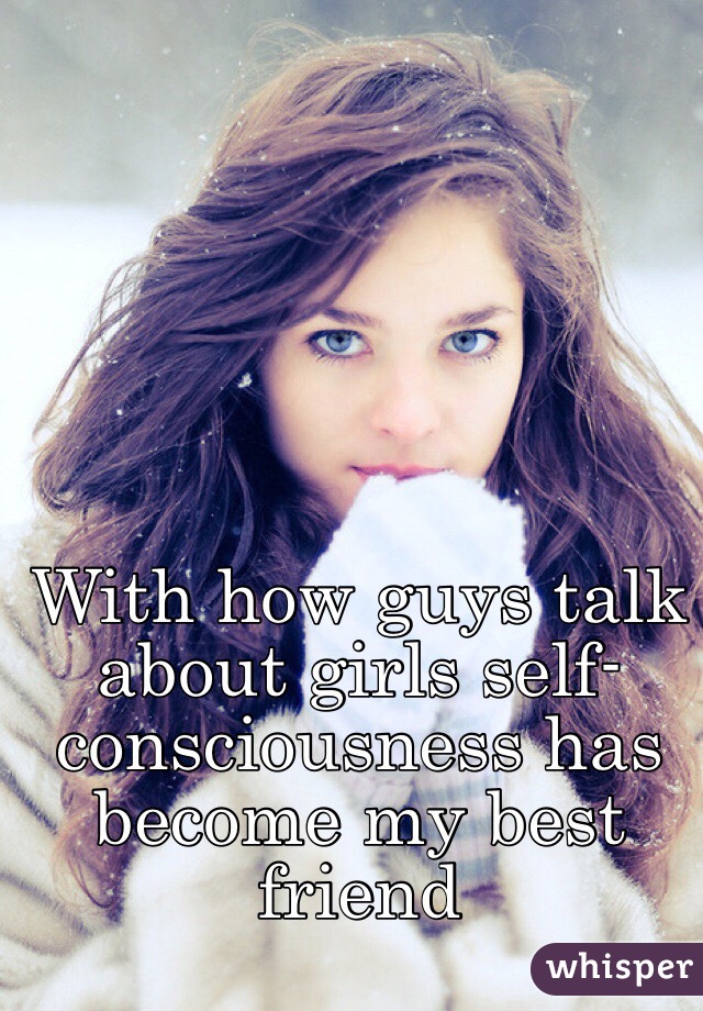 With how guys talk about girls self-consciousness has become my best friend