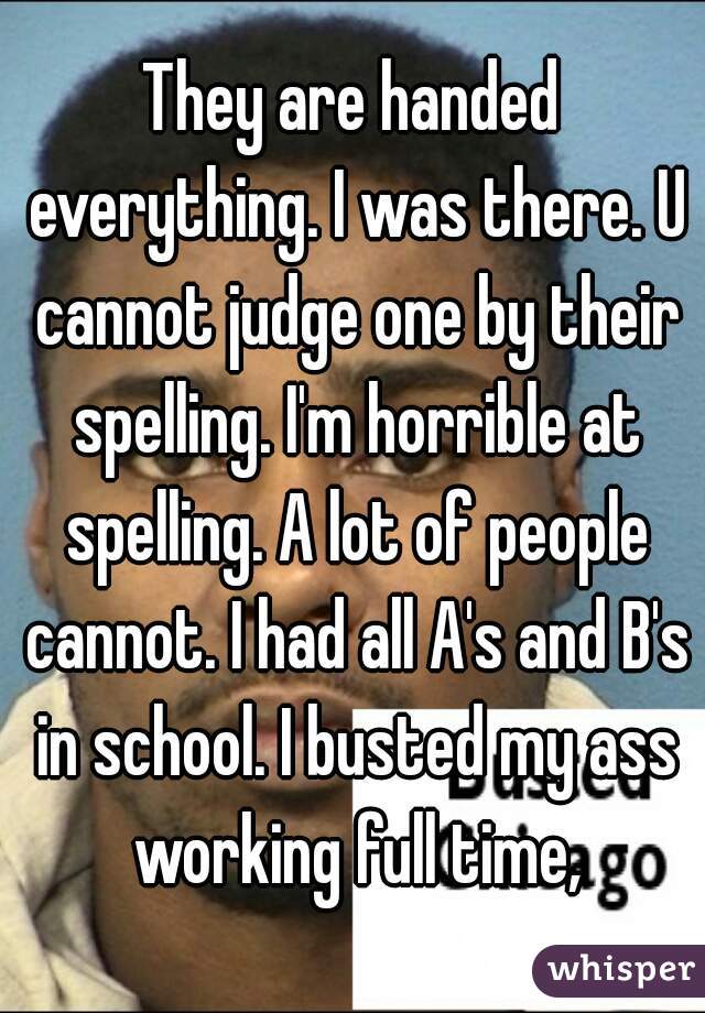 They are handed everything. I was there. U cannot judge one by their spelling. I'm horrible at spelling. A lot of people cannot. I had all A's and B's in school. I busted my ass working full time,