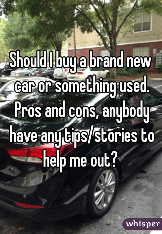 Should I buy a brand new car or something used. Pros and cons, anybody have any tips/stories to help me out? 