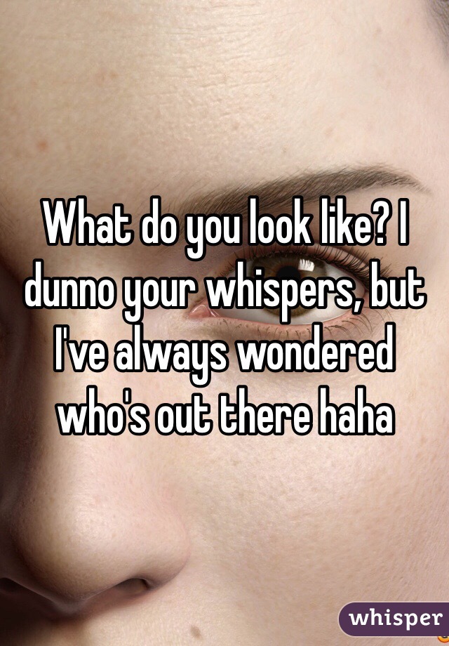 What do you look like? I dunno your whispers, but I've always wondered who's out there haha