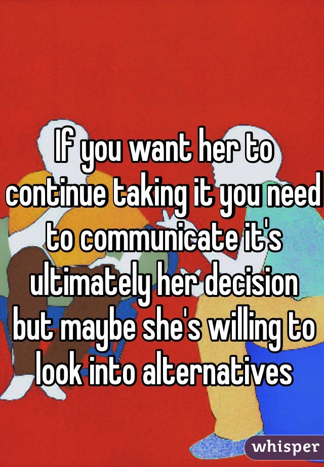 If you want her to continue taking it you need to communicate it's ultimately her decision  but maybe she's willing to look into alternatives 