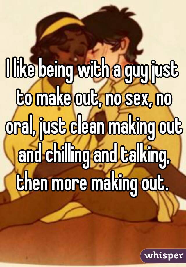 I like being with a guy just to make out, no sex, no oral, just clean making out and chilling and talking, then more making out. 