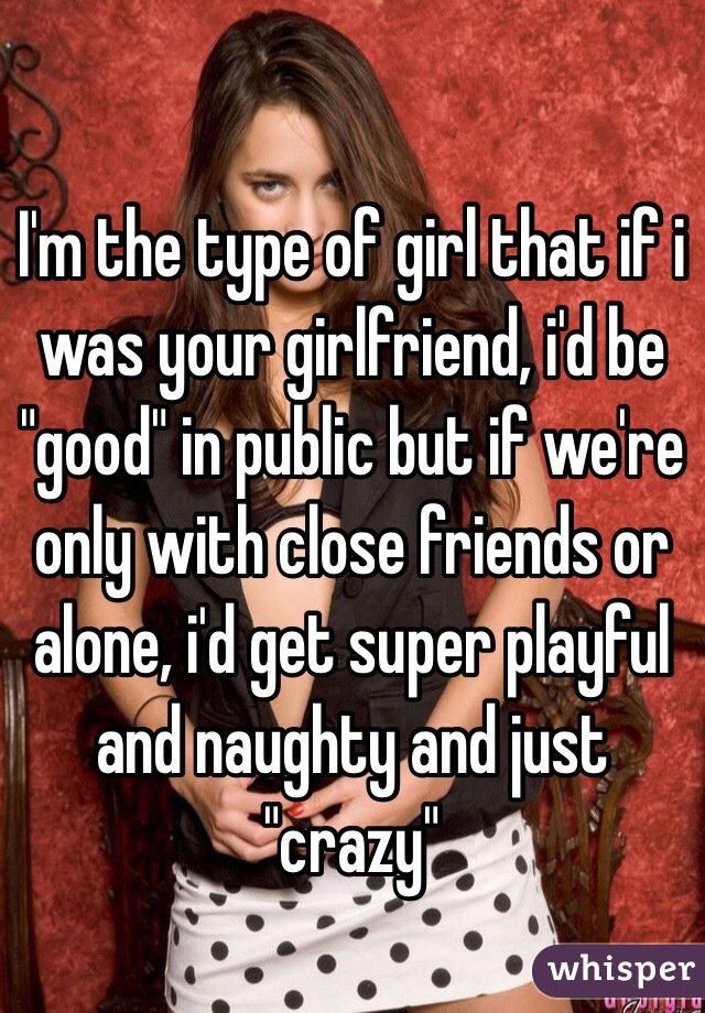 I'm the type of girl that if i was your girlfriend, i'd be "good" in public but if we're only with close friends or alone, i'd get super playful and naughty and just "crazy"