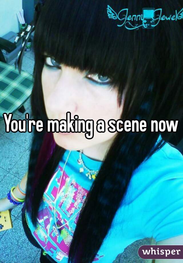 You're making a scene now